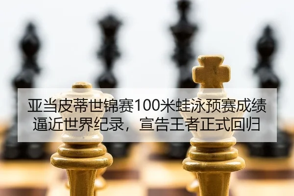 亚当皮蒂世锦赛100米蛙泳预赛成绩逼近世界纪录，宣告王者正式回归
