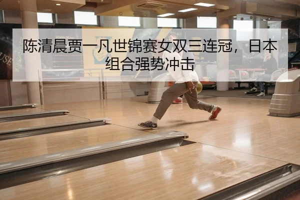 陈清晨贾一凡世锦赛女双三连冠，日本组合强势冲击